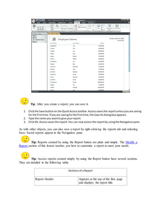 Tip: After you create a report, you can save it. 
1. Click the Save button on the Quick Access toolbar. Access saves the report unless you are saving 
for the first time. If you are saving for the first time, the Save As dialog box appears. 
2. Type the name you want to give your report. 
3. Click OK. Access saves the report. You can now access the report by using the Navigation pane. 
As with other objects, you can also save a report by right-clicking the reports tab and selecting 
Save. Saved reports appear in the Navigation pane. 
Tip: Reports created by using the Report button are plain and simple. The Modify a 
Report section of this lesson teaches you how to customize a report to meet your needs. 
Tip: Access reports created simply by using the Report button have several sections. 
They are detailed in the following table. 
Sections of a Report 
Report Header Appears at the top of the first page 
and displays the report title. 
 