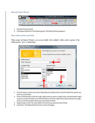 Open the Report Wizard 
1. Activate the Create tab. 
2. Click Report Wizard in the Reports group. The Report Wizard appears. 
Select tables, queries and fields 
When using the Report Wizard, you can use fields from multiple tables and/or queries if the 
tables/queries have a relationship. 
1. Click the down-arrow next to the Table/Queries field and then click the table from which you 
want to select fields. 
2. Click a field and then click the single-right arrow to select a single field, click the double-right 
arrows to select all fields, click a field and then click the single-left arrow to deselect a single 
field, or click the double-left arrow to deselect all fields. 
3. Repeat steps 1 and 2 for each table from which you want to select fields. 
4. Click Next. The Report Wizard moves to the next page. 
 