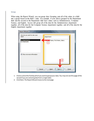 Group 
When using the Report Wizard, you can group data. Grouping puts all of the values in a field 
into a group based on the field’s value. For example, if your data is grouped by the Department 
field and the records in the Department field have values such as Administration, Computer 
Science, and English. Access will group all of the data for the Administration department 
together, all of the data for the Computer Science department together, and all of the data for the 
English department together. 
1. Click to select the field by which you want to group your data. You may not see this page of the 
wizard if you are selecting data from a single table. 
2. Click Next. The Report Wizard moves to the next page. 
 