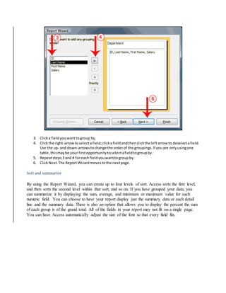 3. Click a field you want to group by. 
4. Click the right-arrow to select a field; click a field and then click the left arrow to deselect a field. 
Use the up- and down-arrows to change the order of the groupings. If you are only using one 
table, this may be your first opportunity to select a field to group by. 
5. Repeat steps 3 and 4 for each field you want to group by. 
6. Click Next. The Report Wizard moves to the next page. 
Sort and summarize 
By using the Report Wizard, you can create up to four levels of sort. Access sorts the first level, 
and then sorts the second level within that sort, and so on. If you have grouped your data, you 
can summarize it by displaying the sum, average, and minimum or maximum value for each 
numeric field. You can choose to have your report display just the summary data or each detail 
line and the summary data. There is also an option that allows you to display the percent the sum 
of each group is of the grand total. All of the fields in your report may not fit on a single page. 
You can have Access automatically adjust the size of the font so that every field fits. 
 