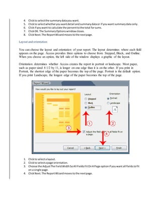 4. Click to select the summary data you want. 
5. Click to select whether you want detail and summary data or if you want summary data only. 
6. Click if you want to calculate the percent to the total for sums. 
7. Click OK. The Summary Options window closes. 
8. Click Next. The Report Wizard moves to the next page. 
Layout and orientation 
You can choose the layout and orientation of your report. The layout determines where each field 
appears on the page. Access provides three options to choose from: Stepped, Block, and Outline. 
When you choose an option, the left side of the window displays a graphic of the layout. 
Orientation determines whether Access creates the report in portrait or landscape. Most paper, 
such as paper sized 8 1/2 by 11, is longer on one edge than it is on the other. If you print in 
Portrait, the shortest edge of the paper becomes the top of the page. Portrait is the default option. 
If you print Landscape, the longest edge of the paper becomes the top of the page. 
1. Click to select a layout. 
2. Click to select a page orientation. 
3. Choose the Adjust The Field Width So All Fields Fit On A Page option if you want all fields to fit 
on a single page. 
4. Click Next. The Report Wizard moves to the next page. 
 