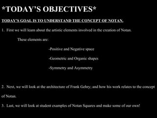 *TODAY’S OBJECTIVES*
TODAY’S GOAL IS TO UNDERSTAND THE CONCEPT OF NOTAN.

1. First we will learn about the artistic elements involved in the creation of Notan.

            These elements are:

                                  -Positive and Negative space

                                  -Geometric and Organic shapes

                                  -Symmetry and Asymmetry



2. Next, we will look at the architecture of Frank Gehry; and how his work relates to the concept

of Notan.

3. Last, we will look at student examples of Notan Squares and make some of our own!
 