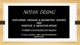 NOTAN DESING
EXPLORING ORGANIC & GEOMETRIC SHAPES
AND
POSITIVE & NEGATIVE SPACE
A Math-Connected art lesson
5 º curso primaria - CEIP “LUIS DE MORALES
MAYO 2018
 