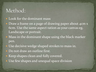Method:
• Look for the dominant mass
• Draw a frame on a page of drawing paper about 4cm x
6cm. Use the same aspect ration as your canvas eg.
Landscape or portrait.
• Mass in the dominant shape using the black marker pen.
• Use decisive wedge shaped strokes to mass in.
• Do not draw an outline first.
• Keep shapes clean and fully covered.
• Use few shapes and unequal space division (asymmetry)
 