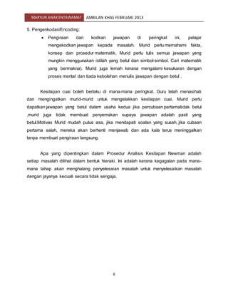MARYLIN ANAKENTAWAMAT AMBILAN KHAS FEBRUARI 2013
6
5. Pengenkodan/Encoding:
 Pengiraan dan kodkan jawapan di peringkat ini, pelajar
mengekodkan jawapan kepada masalah. Murid perlu memahami fakta,
konsep dan prosedur matematik. Murid perlu tulis semua jawapan yang
mungkin menggunakan istilah yang betul dan simbol-simbol. Cari matematik
yang bermakna). Murid juga lemah kerana mengalami kesukaran dengan
proses mental dan tiada kebolehan menulis jawapan dengan betul .
Kesilapan cuai boleh berlaku di mana-mana peringkat. Guru telah menasihati
dan mengingatkan murid-murid untuk mengelakkan kesilapan cuai. Murid perlu
dapatkan jawapan yang betul dalam usaha kedua jika percubaan pertamatidak betul
,murid juga tidak membuat penyemakan supaya jawapan adalah pasti yang
betul.Motivas Murid mudah putus asa, jika mendapati soalan yang susah, jika cubaan
pertama salah, mereka akan berhenti menjawab dan ada kala terus meninggalkan
tanpa membuat pengiraan langsung.
Apa yang dipentingkan dalam Prosedur Analisis Kesilapan Newman adalah
setiap masalah dilihat dalam bentuk hieraki. Ini adalah kerana kegagalan pada mana-
mana tahap akan menghalang penyelesaian masalah untuk menyelesaikan masalah
dengan jayanya kecuali secara tidak sengaja.
 