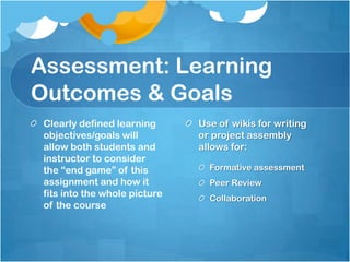 Assessment: Learning Outcomes & GoalsClearly defined learning objectives/goals will allow both students and instructor to consider the “end game” of this assignment and how it fits into the whole picture of the courseUse of wikis for writing or project assembly allows for: Formative assessmentPeer ReviewCollaboration
