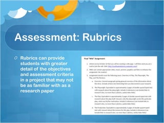 Assessment: RubricsRubrics can provide students with greater detail of the objectives and assessment criteria in a project that may not be as familiar with as a research paper