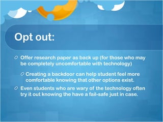 Opt out:Offer research paper as back up (for those who may be completely uncomfortable with technology)Creating a backdoor can help student feel more comfortable knowing that other options exist.Even students who are wary of the technology often try it out knowing the have a fail-safe just in case.