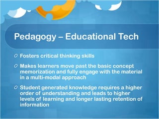 Pedagogy – Educational TechFosters critical thinking skills Makes learners move past the basic concept memorization and fully engage with the material in a multi-modal approachStudent generated knowledge requires a higher order of understanding and leads to higher levels of learning and longer lasting retention of information 