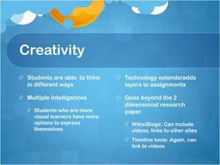 CreativityStudents are able  to think in different ways Multiple IntelligencesStudents who are more visual learners have more options to express themselves Technology extends/adds layers to assignments Goes beyond the 2 dimensional research paperWikis/Blogs: Can include videos, links to other sitesTimeline tools: Again, can link to videos