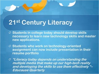 21st Century LiteracyStudents in college today should develop skills necessary to learn new technology skills and master new applications.Students who work on technology-oriented assignment can now include presentation in their resume portfolio“Literacy today depends on understanding the multiple media that make up our high-tech reality and developing the skills to use them effectively “– Educause Quarterly 