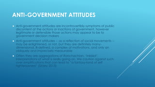 ANTI-GOVERNMENT ATTITUDES
 Anti-government attitudes are incontrovertibly symptoms of public
discontent at the actions or inactions of government, however
legitimate or defensible those actions may appear to be to
government decision makers
 Anti-government attitudes -- as a reflection of social movements --
may be enlightened, or not, but they are definitely many-
dimensional, ill-defined, a complex of motivations, and only an
obliquely and imprecisely measurable
 Often they are aggregations of Rorschachian, ‘inkblot’,
interpretations of what is really going on. We caution against such
over simplifications that can lead to “a fantasy-land of self
righteousness” (Sibley 2013)
 