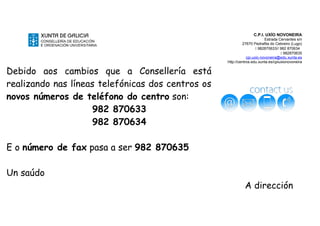C.P.I. UXÍO NOVONEIRA
Estrada Cervantes s/n
27670 Pedrafita do Cebreiro (Lugo)
 982870633// 982 870634
 982870635
cpi.uxio.novoneira@edu.xunta.es
http://centros.edu.xunta.es/cpiuxionovoneira
Debido aos cambios que a Consellería está
realizando nas líneas telefónicas dos centros os
novos números de teléfono do centro son:
982 870633
982 870634
E o número de fax pasa a ser 982 870635
Un saúdo
A dirección
 