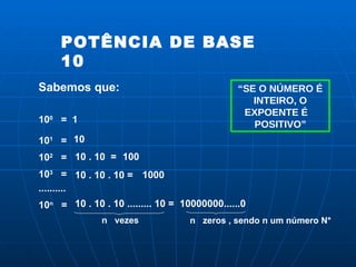 POTÊNCIA DE BASE 10  Sabemos que: 10 0   = 1 10 1   = 10 10 2   = 10 . 10  =  100 10 3   = 10 . 10 . 10 =  1000 .......... 10 n   = 10 . 10 . 10 ......... 10 =  n  vezes 10000000......0 n  zeros , sendo n um número N* “ SE O NÚMERO É INTEIRO, O EXPOENTE É  POSITIVO” 