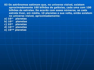 03 Os astrônomos estimam que, no universo visível, existem aproximadamente 100 bilhões de galáxias, cada uma com 100 bilhões de estrelas. De acordo com esses números, se cada estrela tiver, em média, 10 planetas a sua volta, então existem no universo visível, aproximadamente: a) 10 12  planetas b) 10 17   planetas c) 10 23   planetas d) 10 121  planetas e) 10 220  planetas 