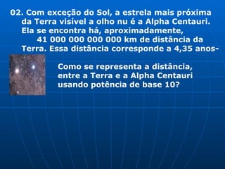 02. Com exceção do Sol, a estrela mais próxima da Terra visível a olho nu é a Alpha Centauri.  Ela se encontra há, aproximadamente,  41 000 000 000 000 km de distância da Terra. Essa distância corresponde a 4,35 anos-luz.   Como se representa a distância,   entre a Terra e a Alpha Centauri   usando potência de base 10? 