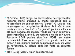 O Decibél  (dB) surgiu da necessidade de representar números muito grandes ou muito pequenos sem a necessidade de colocar muitos "zeros". O Decibél em homenagem ao pesquisador Graham Bell não é uma unidade como o "metro", o "segundo", pois um valor em dB deve sempre ser medido tendo um valor arbitrário como referência, isto é, um número dividido por outro. Portanto 20dB podem significar 55dB em outro referencial. Esse valor significa o quanto maior ou menor é um número quando comparamos com um valor de referência. O cálculo pode ser feito da seguinte forma:  dB = 10.log (valor / valor de referência) 