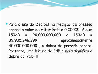 Para o uso do Decibel na medição de pressão sonora o valor de referência é 0,00005. Assim 150dB = 20.000.000.000 e 153dB = 39.905.246.299 aproximadamente 40.000.000.000 , o dobro de pressão sonora. Portanto, uma leitura de 3dB a mais significa o dobro do  valor!!! 