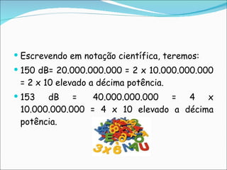 Escrevendo em notação científica, teremos:  150 dB= 20.000.000.000 = 2 x 10.000.000.000 = 2 x 10 elevado a décima potência. 153 dB =  40.000.000.000 = 4 x 10.000.000.000 = 4 x 10 elevado a décima potência. 
