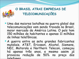     O BRASIL ATRAI EMPRESAS DE TELECOMUNICAÇÕES   Uma das maiores batalhas na guerra global das telecomunicações vem sendo travada no Brasil, maior mercado da América Latina. O país tem 150 milhões de habitantes e apenas 11 milhões de linhas telefônicas. A guerra entre as sete grandes fabricantes mundiais, AT&T, Ericsson, Alcatel, Siemens, NEC, Motorola e Northern Telecon, começou há apenas três anos, e mesmo assim já provocou redução de 50% no preço dos telefones. 