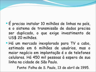 É preciso instalar 10 milhões de linhas no país, e o sistema de transmissão de dados precisa ser duplicado, o que exige investimento de US$ 20 milhões. Há um mercado inexplorado para TV a cabo, estimado em 6 milhões de usuários, mas o maior negócio em implantação é o de telefones celulares. Há 450 mil pessoas à espera de sua linha na cidade de São Paulo.            Fonte: Folha de S. Paulo, 13 de abril de 1995. 