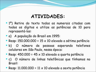 ATIVIDADES: 1º) Retire do texto todos os numerais citados com todos os dígitos e utilize as potências de 10 para representá-los: a)   A população do Brasil em 1995:  Resp: 150.000.000 = 15 x 10 elevado a sétima potência b)  O número de pessoas esperando telefones celulares em São Paulo, nessa época:  Resp: 450.000 = 45 x 10 elevado a quarta potência c)   O número de linhas telefônicas que tínhamos no Brasil: Resp: 11.000.000 = 11 x 10 elevado a sexta potência 