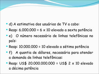 d) A estimativa dos usuários de TV a cabo: Resp: 6.000.000 = 6 x 10 elevado a sexta potência e)   O número necessário de linhas telefônicas no país: Resp: 10.000.000 = 10 elevado a sétima potência f)   A quantia de dólares, necessária para atender a demanda de linhas telefônicas: Resp: US$ 20.000.000.000 = US$ 2 x 10 elevado a décima potência   