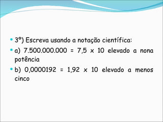 3º) Escreva usando a notação científica: a) 7.500.000.000 = 7,5 x 10 elevado a nona potência b) 0,0000192 = 1,92 x 10 elevado a menos cinco 