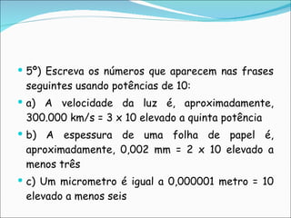 5º) Escreva os números que aparecem nas frases seguintes usando potências de 10: a) A velocidade da luz é, aproximadamente, 300.000 km/s = 3 x 10 elevado a quinta potência b) A espessura de uma folha de papel é, aproximadamente, 0,002 mm = 2 x 10 elevado a menos três c) Um micrometro é igual a 0,000001 metro = 10 elevado a menos seis 