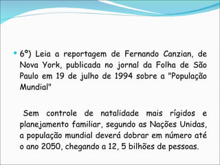 6º) Leia a reportagem de Fernando Canzian, de Nova York, publicada no jornal da Folha de São Paulo em 19 de julho de 1994 sobre a "População Mundial"    Sem controle de natalidade mais rígidos e planejamento familiar, segundo as Nações Unidas, a população mundial deverá dobrar em número até o ano 2050, chegando a 12, 5 bilhões de pessoas. 