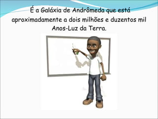     É a Galáxia de Andrômeda que está aproximadamente a dois milhões e duzentos mil Anos-Luz da Terra. 