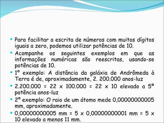 Para facilitar a escrita de números com muitos dígitos iguais a zero, podemos utilizar potências de 10. Acompanhe os seguintes exemplos em que as informações numéricas são reescritas, usando-se potências de 10. 1º exemplo: A distância da galáxia de Andrômeda à Terra é de, aproximadamente, 2. 200.000 anos-luz 2.200.000 = 22 x 100.000 = 22 x 10 elevado a 5ª potência anos-luz 2º exemplo: O raio de um átomo mede 0,00000000005 mm, aproximadamente. 0,00000000005 mm = 5 x 0,00000000001 mm = 5 x 10 elevado a menos 11 mm.  