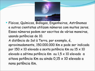     Físicos, Químicos, Biólogos, Engenheiros, Astrônomos e outros cientistas utilizam números com muitos zeros. Esses números podem ser escritos de várias maneiras, usando potências de 10. A distância do Sol à Terra, por exemplo, é, aproximadamente, 150.000.000 Km e pode ser indicada por 150 x 10 elevado a sexta potência Km ou 15 x 10 elevado a sétima potência Km  ou 1,5 x 10 elevado  a oitava potência Km ou ainda 0,15 x 10 elevado a nona potência Km. 
