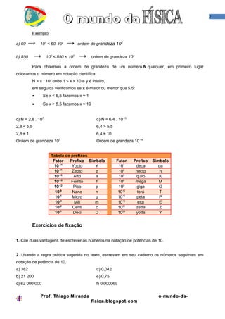 2



          Exemplo

a) 60    →    101 < 60 102    →      ordem de grandeza 102


b) 850      →      102 < 850 < 103   →      ordem de grandeza 103

          Para obtermos a ordem de grandeza de um número N qualquer, em primeiro lugar
colocamos o número em notação científica:
          N = x . 10y onde 1 ≤ x < 10 e y é inteiro,
          em seguida verificamos se x é maior ou menor que 5,5:
          •     Se x < 5,5 fazemos x ≈ 1
          •     Se x > 5,5 fazemos x ≈ 10


c) N = 2,8 . 107                               d) N = 6,4 . 10-15
2,8 < 5,5                                      6,4 > 5,5
2,8 ≈ 1                                        6,4 ≈ 10
                         7
Ordem de grandeza 10                           Ordem de grandeza 10-14


                     Tabela de prefixos
                      Fator   Prefixo Símbolo              Fator    Prefixo   Símbolo
                         -24
                      10       Yocto     Y                  101      deca        da
                      10-21    Zepto     z                  102      hecto        h
                         -18
                      10        Atto     a                  103      quilo       K
                      10-15    Femto     f                  106      mega        M
                         -12
                      10        Pico     p                  109       giga       G
                       10-9    Nano      n                  1012      terá       T
                       10-6    Micro     µ                  1015     peta        P
                       10-3     Mili     m                  1018      exa        E
                       10-2    Centi     c                  1021     zetta       Z
                          -1
                       10       Deci     D                  1024     yotta       Y


          Exercícios de fixação


1. Cite duas vantagens de escrever os números na notação de potências de 10.


2. Usando a regra prática sugerida no texto, escrevam em seu caderno os números seguintes em
notação de potência de 10.
a) 382                                         d) 0,042
b) 21 200                                      e) 0,75
c) 62 000 000                                  f) 0,000069


              Prof. Thiago Miranda                                              o-mundo-da-
                                            fisica.blogspot.com
 