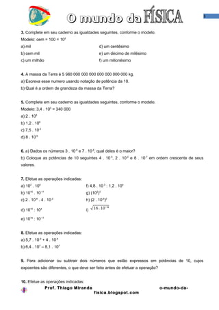 3



3. Complete em seu caderno as igualdades seguintes, conforme o modelo.
Modelo: cem = 100 = 102
a) mil                                       d) um centésimo
b) cem mil                                   e) um décimo de milésimo
c) um milhão                                 f) um milionésimo


4. A massa da Terra é 5 980 000 000 000 000 000 000 000 kg.
a) Escreva esse numero usando notação de potência da 10.
b) Qual é a ordem de grandeza da massa da Terra?


5. Complete em seu caderno as igualdades seguintes, conforme o modelo.
Modelo: 3,4 . 105 = 340 000
a) 2 . 103
b) 1,2 . 106
c) 7,5 . 10-2
d) 8 . 10-5


6. a) Dados os números 3 . 10-6 e 7 . 10-6, qual deles é o maior?
b) Coloque as potências de 10 seguintes 4 . 10 -5, 2 . 10-2 e 8 . 10-7 em ordem crescente de seus
valores.


7. Efetue as operações indicadas:
a) 102 . 105                         f) 4,8 . 10-3 : 1,2 . 104
b) 1015 . 10-11                      g) (102)3
c) 2 . 10-6 . 4 . 10-2               h) (2 . 10-5)2

d) 1010 : 104                        i)

e) 1015 : 10-11


8. Efetue as operações indicadas:
a) 5,7 . 10-4 + 4 . 10-4
b) 6,4 . 107 – 8,1 . 107


9. Para adicionar ou subtrair dois números que estão expressos em potências de 10, cujos
expoentes são diferentes, o que deve ser feito antes de efetuar a operação?


10. Efetue as operações indicadas:
                  Prof. Thiago Miranda                                        o-mundo-da-
                                          fisica.blogspot.com
 