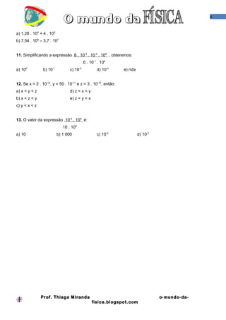 4



a) 1,28 . 105 + 4 . 103
b) 7,54 . 108 – 3,7 . 107


11. Simplificando a expressão 6 . 10-3 . 10-4 . 108 , obteremos:
                                           6 . 10-1 . 104
a) 100          b) 10-1          c) 10-2           d) 10-3     e) nda


12. Se x = 2 . 10-12, y = 50 . 10-11 e z = 3 . 10-10, então:
a) x < y < z                     d) z < x < y
b) x < z < y                     e) z < y < x
c) y < x < z


13. O valor da expressão 10-3 . 105 é:
                             10 . 104
a) 10                     b) 1 000                 c) 10-2              d) 10-3




               Prof. Thiago Miranda                                               o-mundo-da-
                                                fisica.blogspot.com
 
