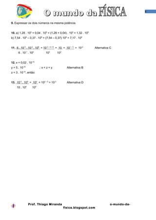 6



9. Expressar os dois números na mesma potência.


10. a) 1,28 . 105 + 0,04 . 105 = (1,28 + 0,04) . 105 = 1,32 . 105
b) 7,54 . 108 – 0,37 . 108 = (7,54 – 0,37) 108 = 7,17 . 108


11. 6 . 10-3 . 10-4 . 108 = 10-3 – 4 + 8 = 10 = 101 – 3 = 10-2      Alternativa C
      6 . 10-1 . 104          103       103


12. x = 0,02 . 10-10
y = 5 . 10-10           .: x < z < y            Alternativa B
z = 3 . 10-10, então:


13. 10-3 . 105 = 102 = 102 – 5 = 10-3           Alternativa D
     10 . 104     105




                Prof. Thiago Miranda                                            o-mundo-da-
                                              fisica.blogspot.com
 