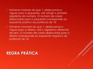 REGRA PRÁTICA
 Números maiores do que 1: deslocamos a
vírgula para a esquerda, até atingir o primeiro
algarismo do número. O número de casas
deslocadas para a esquerda corresponde ao
expoente positivo da potência de 10.
 Números menores do que 1: deslocamos a
vírgula para a direita, até o algarismo diferente
de zero. O número de casas deslocadas para a
direita corresponde ao expoente negativo da
potência de 10.
 