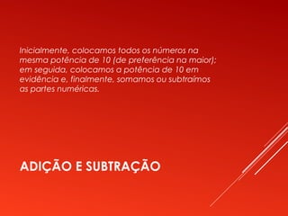 ADIÇÃO E SUBTRAÇÃO
Inicialmente, colocamos todos os números na
mesma potência de 10 (de preferência na maior);
em seguida, colocamos a potência de 10 em
evidência e, finalmente, somamos ou subtraímos
as partes numéricas.
 