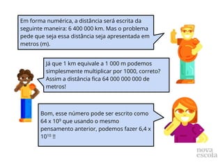 Em forma numérica, a distância será escrita da
seguinte maneira: 6 400 000 km. Mas o problema
pede que seja essa distância seja apresentada em
metros (m).
Já que 1 km equivale a 1 000 m podemos
simplesmente multiplicar por 1000, correto?
Assim a distância fica 64 000 000 000 de
metros!
Bom, esse número pode ser escrito como
64 x 109 que usando o mesmo
pensamento anterior, podemos fazer 6,4 x
1010 !!
 