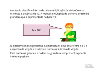 A notação científica é formada pela multiplicação de dois números:
mantissa e potência de 10. A mantissa multiplicada por uma ordem de
grandeza que é representada na base 10.
O algarismo mais significativo da mantissa M deve estar entre 1 e 9 à
esquerda da vírgula e os demais números à direita da vírgula.
Para números grandes, a ordem de grandeza sempre terá expoente
inteiro e positivo.
M x 10n
 