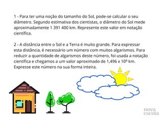 1 - Para ter uma noção do tamanho do Sol, pode-se calcular o seu
diâmetro. Segundo estimativa dos cientistas, o diâmetro do Sol mede
aproximadamente 1 391 400 km. Represente este valor em notação
científica.
2 - A distância entre o Sol e a Terra é muito grande. Para expressar
esta distância, é necessário um número com muitos algarismos. Para
reduzir a quantidade de algarismos deste número, foi usada a notação
científica e chegamos a um valor aproximado de 1,496 x 108 km.
Expresse este número na sua forma inteira.
 