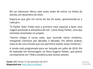 Ela vai sobrevoar Vênus sete vezes antes de entrar na órbita da
estrela, em dezembro de 2024.
Espera-se que gire em torno do Sol 24 vezes, aproximando-se a
cada giro.
"O Parker Solar Probe será a primeira nave espacial a fazer uma
viagem profunda à atmosfera do Sol", conta Nicky Parker, uma das
cientistas envolvidas no projeto.
"Vamos chegar à coroa solar, que esconde vários mistérios,
intrigando cientistas por décadas e décadas. Em última análise,
trata-se de uma missão que nos permitirá revelar esses mistérios."
A sonda está programada para ser lançada em julho de 2018. Ela
foi batizada em homenagem ao físico Eugene Parker, que previu
corretamente em 1958 a existência dos ventos solares.
Fonte: BBC Brasil, 27 de setembro de 2017
Disponível em: http://bbc.in/2fNeiCl
 