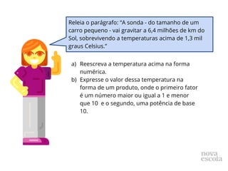 a) Reescreva a temperatura acima na forma
numérica.
b) Expresse o valor dessa temperatura na
forma de um produto, onde o primeiro fator
é um número maior ou igual a 1 e menor
que 10 e o segundo, uma potência de base
10.
Releia o parágrafo: “A sonda - do tamanho de um
carro pequeno - vai gravitar a 6,4 milhões de km do
Sol, sobrevivendo a temperaturas acima de 1,3 mil
graus Celsius.”
 