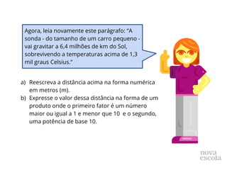 a) Reescreva a distância acima na forma numérica
em metros (m).
b) Expresse o valor dessa distância na forma de um
produto onde o primeiro fator é um número
maior ou igual a 1 e menor que 10 e o segundo,
uma potência de base 10.
Agora, leia novamente este parágrafo: “A
sonda - do tamanho de um carro pequeno -
vai gravitar a 6,4 milhões de km do Sol,
sobrevivendo a temperaturas acima de 1,3
mil graus Celsius.”
 