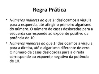 Regra Prática
• Números maiores do que 1: deslocamos a vírgula
para a esquerda, até atingir o primeiro algarismo
do número. O número de casas deslocadas para a
esquerda corresponde ao expoente positivo da
potência de 10.
• Números menores do que 1: deslocamos a vírgula
para a direita, até o algarismo diferente de zero.
O número de casas deslocadas para a direita
corresponde ao expoente negativo da potência
de 10.
 