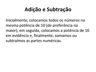 Adição e Subtração
Inicialmente, colocamos todos os números na
mesma potência de 10 (de preferência na
maior); em seguida, colocamos a potência de 10
em evidência e, finalmente, somamos ou
subtraímos as partes numéricas.
 