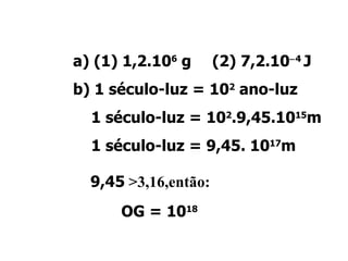Resolução: a) (1) 1,2.10 6  g (2) 7,2.10  4  J b) 1 século-luz = 10 2  ano-luz   1 século-luz = 10 2 .9,45.10 15 m   1 século-luz = 9,45. 10 17 m  9,45  >3,16,então: OG = 10 18 