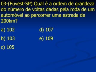 03-(Fuvest-SP) Qual é a ordem de grandeza do número de voltas dadas pela roda de um automóvel ao percorrer uma estrada de 200km? a) 102 d) 107 b) 103 e) 109 c) 105 