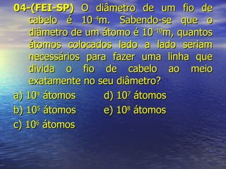 04-(FEI-SP)  O diâmetro de um fio de cabelo é 10  4 m. Sabendo-se que o diâmetro de um átomo é 10  10 m, quantos átomos colocados lado a lado seriam necessários para fazer uma linha que divida o fio de cabelo ao meio exatamente no seu diâmetro? a) 10 4  átomos d) 10 7  átomos b) 10 5  átomos e) 10 8  átomos c) 10 6  átomos 